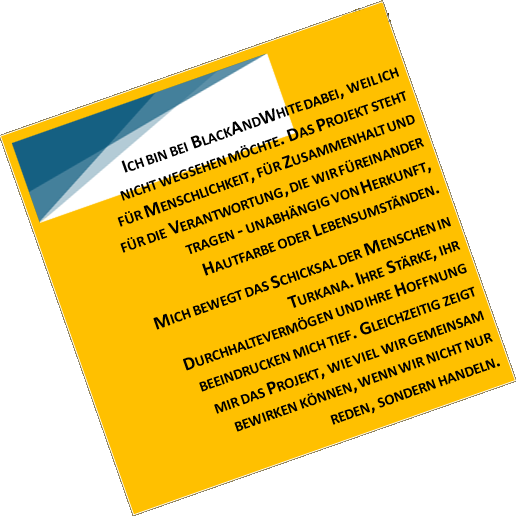 ICH BIN BEI BLACKANDWHITE DABEI, WEIL ICH NICHT WEGSEHEN MÖCHTE. DAS PROJEKT STEHT FÜR MENSCHLICHKEIT, FÜR ZUSAMMENHALT UND FÜR DIE VERANTWORTUNG, DIE WIR FÜREINANDER TRAGEN - UNABHÄNGIG VON HERKUNFT, HAUTFARBE ODER LEBENSUMSTÄNDEN. MICH BEWEGT DAS SCHICKSAL DER MENSCHEN IN TURKANA. IHRE STÄRKE, IHR DURCHHALTEVERMÖGEN UND IHRE HOFFNUNG BEEINDRUCKEN MICH TIEF. GLEICHZEITIG ZEIGT MIR DAS PROJEKT, WIE VIEL WIR GEMEINSAM BEWIRKEN KÖNNEN, WENN WIR NICHT NUR REDEN, SONDERN HANDELN.