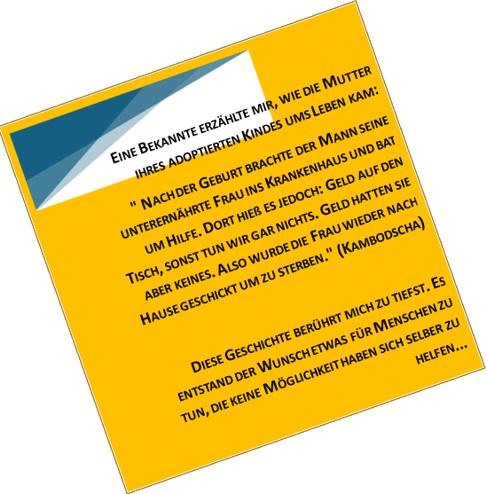 EINE BEKANNTE ERZÄHLTE MIR, WIE DIE MUTTER IHRES ADOPTIERTEN KINDES UMS LEBEN KAM: " NACH DER GEBURT BRACHTE DER MANN SEINE UNTERERNÄHRTE FRAU INS KRANKENHAUS UND BAT UM HILFE. DORT HIEß ES JEDOCH: GELD AUF DEN TISCH, SONST TUN WIR GAR NICHTS. GELD HATTEN SIE ABER KEINES. ALSO WURDE DIE FRAU WIEDER NACH HAUSE GESCHICKT UM ZU STERBEN." (KAMBODSCHA) DIESE GESCHICHTE BERÜHRT MICH ZU TIEFST. ES ENTSTAND DER WUNSCH ETWAS FÜR MENSCHEN ZU TUN, DIE KEINE MÖGLICHKEIT HABEN SICH SELBER ZU HELFEN...